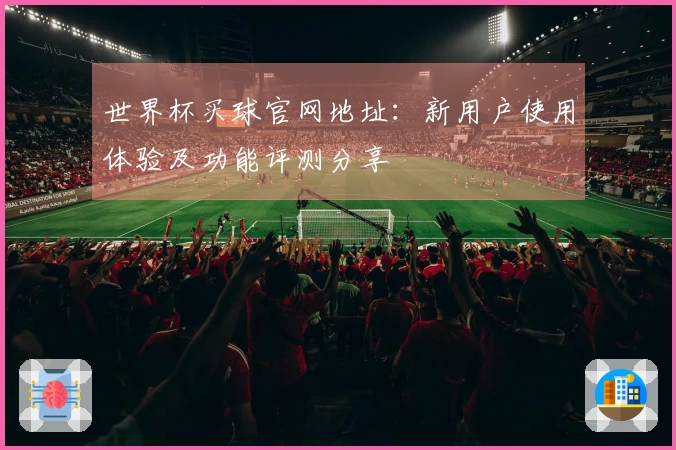 世界杯买球官网地址：新用户使用体验及功能评测分享