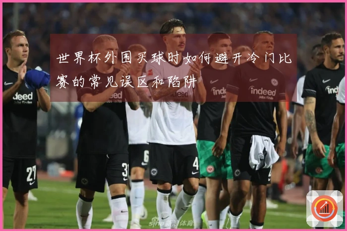 世界杯外围买球时如何避开冷门比赛的常见误区和陷阱
